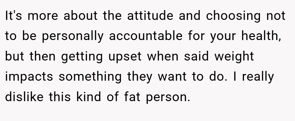 It's more about the attitude and choosing not to be personally accountable for your health, but then getting upset when said weight impacts something they want to do. I really dislike this kind of fat person.