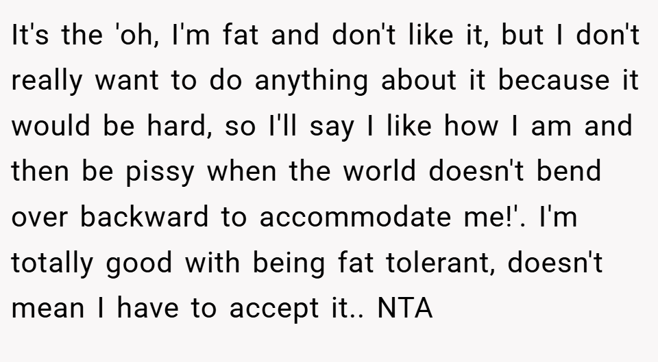 It's the 'oh, I'm fat and don't like it, but I don't really want to do anything about it because it would be hard, so I'll say I like how I am and then be pissy when the world doesn't bend over backward to accommodate me!'. I'm totally good with being fat tolerant, doesn't mean I have to accept it.. NTA