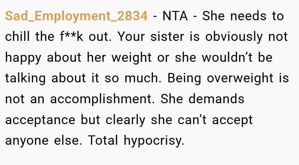 Sad_Employment_2834 − NTA - She needs to chill the f**k out. Your sister is obviously not happy about her weight or she wouldn’t be talking about it so much. Being overweight is not an accomplishment. She demands acceptance but clearly she can’t accept anyone else. Total hypocrisy.