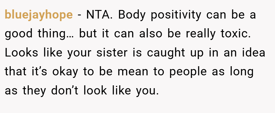 bluejayhope − NTA. Body positivity can be a good thing… but it can also be really toxic. Looks like your sister is caught up in an idea that it’s okay to be mean to people as long as they don’t look like you.