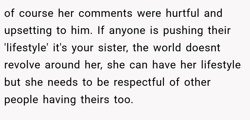 of course her comments were hurtful and upsetting to him. If anyone is pushing their 'lifestyle' it's your sister, the world doesnt revolve around her, she can have her lifestyle but she needs to be respectful of other people having theirs too.