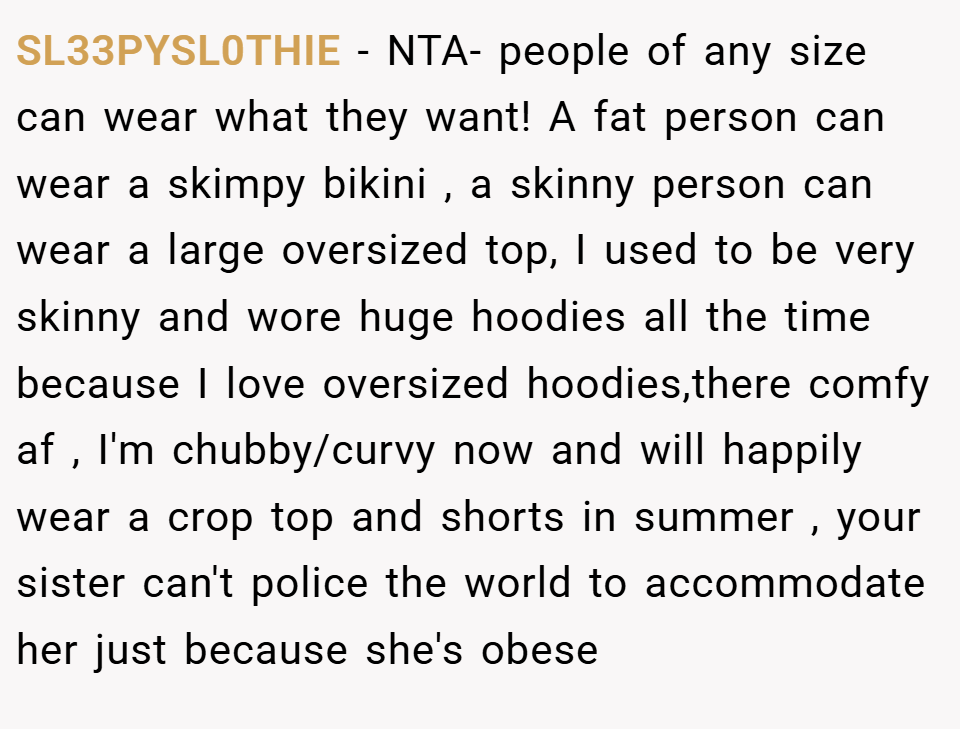 SL33PYSL0THIE − NTA- people of any size can wear what they want! A fat person can wear a skimpy bikini , a skinny person can wear a large oversized top, I used to be very skinny and wore huge hoodies all the time because I love oversized hoodies,there comfy af , I'm chubby/curvy now and will happily wear a crop top and shorts in summer , your sister can't police the world to accommodate her just because she's obese