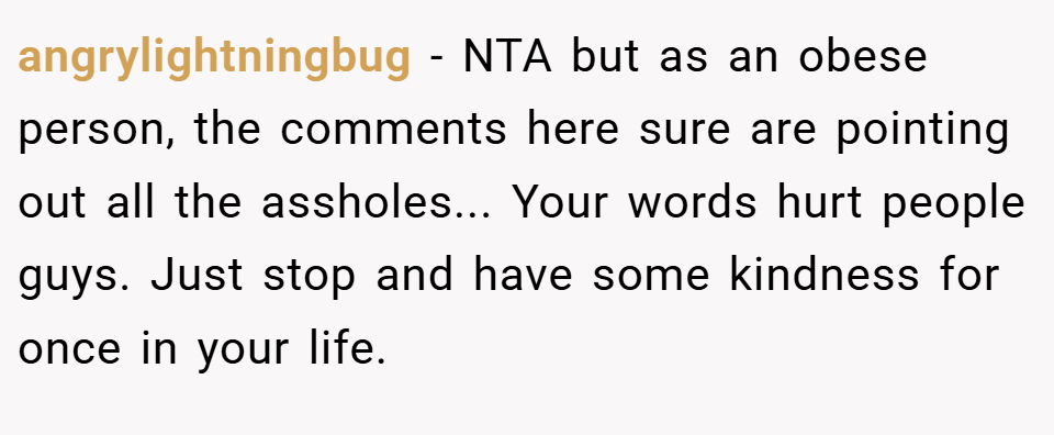 angrylightningbug − NTA but as an obese person, the comments here sure are pointing out all the assholes... Your words hurt people guys. Just stop and have some kindness for once in your life.