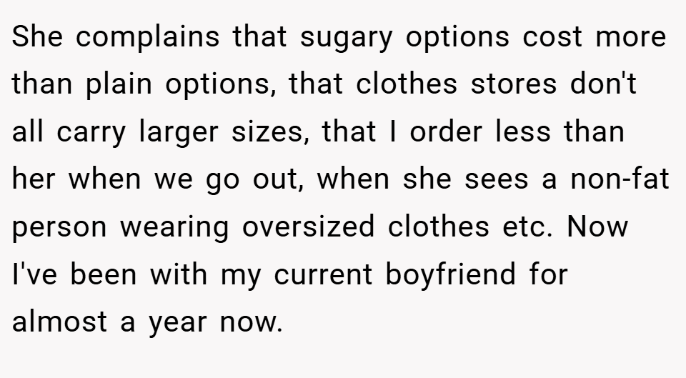 She complains that sugary options cost more than plain options, that clothes stores don't all carry larger sizes, that I order less than her when we go out, when she sees a non-fat person wearing oversized clothes etc. Now I've been with my current boyfriend for almost a year now.