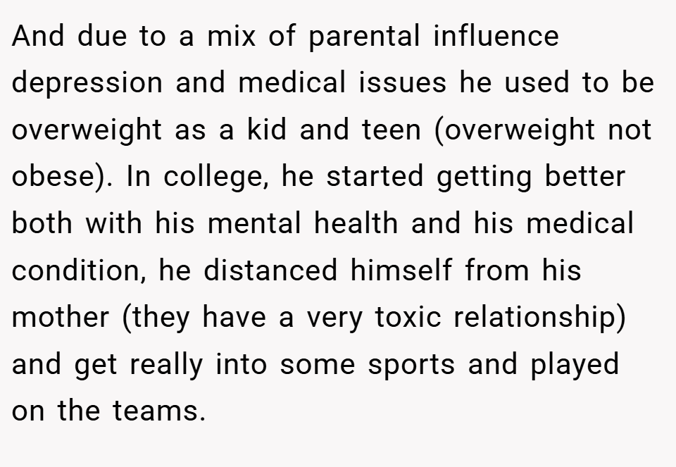 And due to a mix of parental influence depression and medical issues he used to be overweight as a kid and teen (overweight not obese). In college, he started getting better both with his mental health and his medical condition, he distanced himself from his mother (they have a very toxic relationship) and get really into some sports and played on the teams.