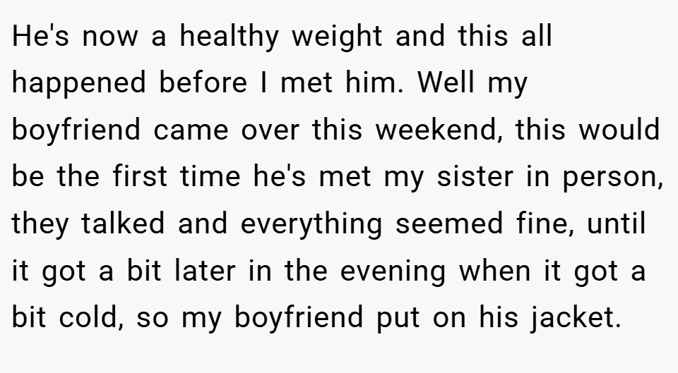 He's now a healthy weight and this all happened before I met him. Well my boyfriend came over this weekend, this would be the first time he's met my sister in person, they talked and everything seemed fine, until it got a bit later in the evening when it got a bit cold, so my boyfriend put on his jacket.