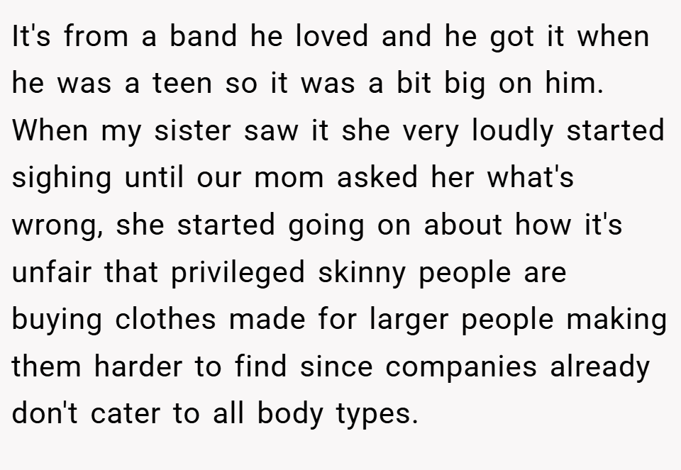 It's from a band he loved and he got it when he was a teen so it was a bit big on him. When my sister saw it she very loudly started sighing until our mom asked her what's wrong, she started going on about how it's unfair that privileged skinny people are buying clothes made for larger people making them harder to find since companies already don't cater to all body types.