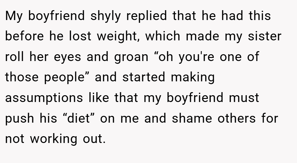 My boyfriend shyly replied that he had this before he lost weight, which made my sister roll her eyes and groan “oh you're one of those people” and started making assumptions like that my boyfriend must push his “diet” on me and shame others for not working out.