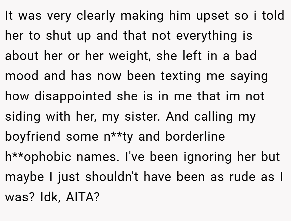 It was very clearly making him upset so i told her to shut up and that not everything is about her or her weight, she left in a bad mood and has now been texting me saying how disappointed she is in me that im not siding with her, my sister. And calling my boyfriend some n**ty and borderline h**ophobic names. I've been ignoring her but maybe I just shouldn't have been as rude as I was? Idk, AITA?