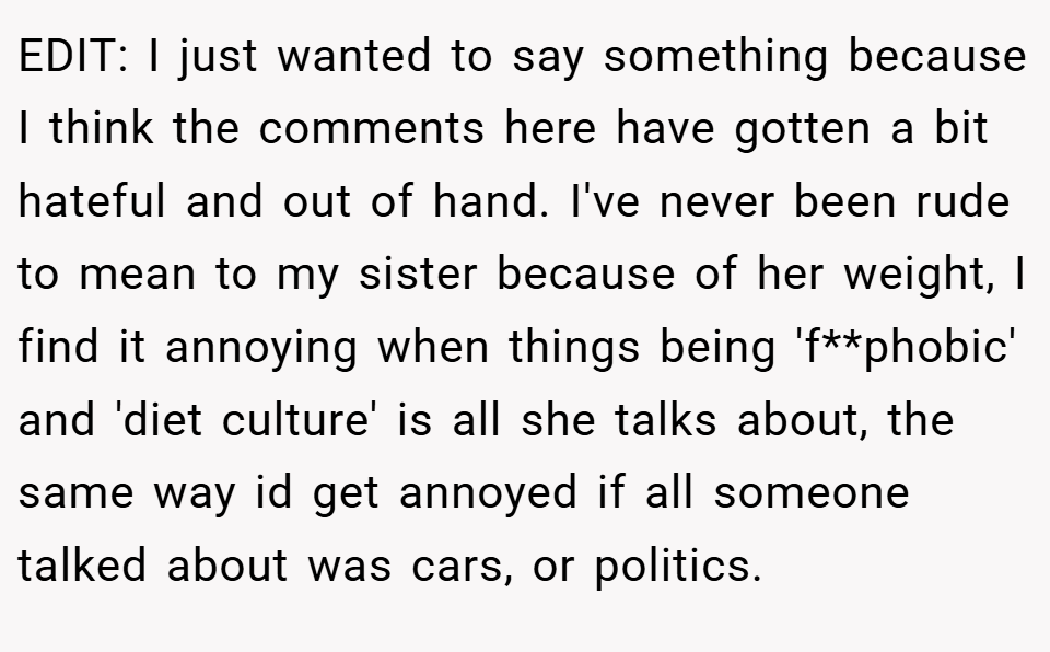 EDIT: I just wanted to say something because I think the comments here have gotten a bit hateful and out of hand. I've never been rude to mean to my sister because of her weight, I find it annoying when things being 'f**phobic' and 'diet culture' is all she talks about, the same way id get annoyed if all someone talked about was cars, or politics.