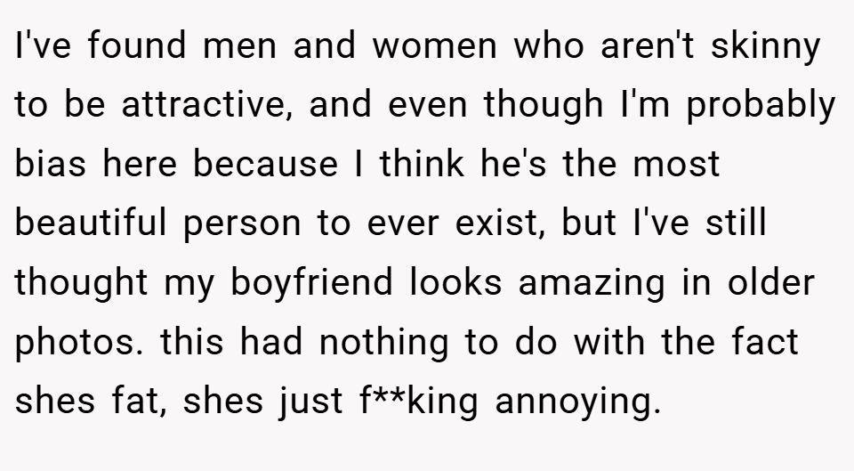 I've found men and women who aren't skinny to be attractive, and even though I'm probably bias here because I think he's the most beautiful person to ever exist, but I've still thought my boyfriend looks amazing in older photos. this had nothing to do with the fact shes fat, shes just f**king annoying.