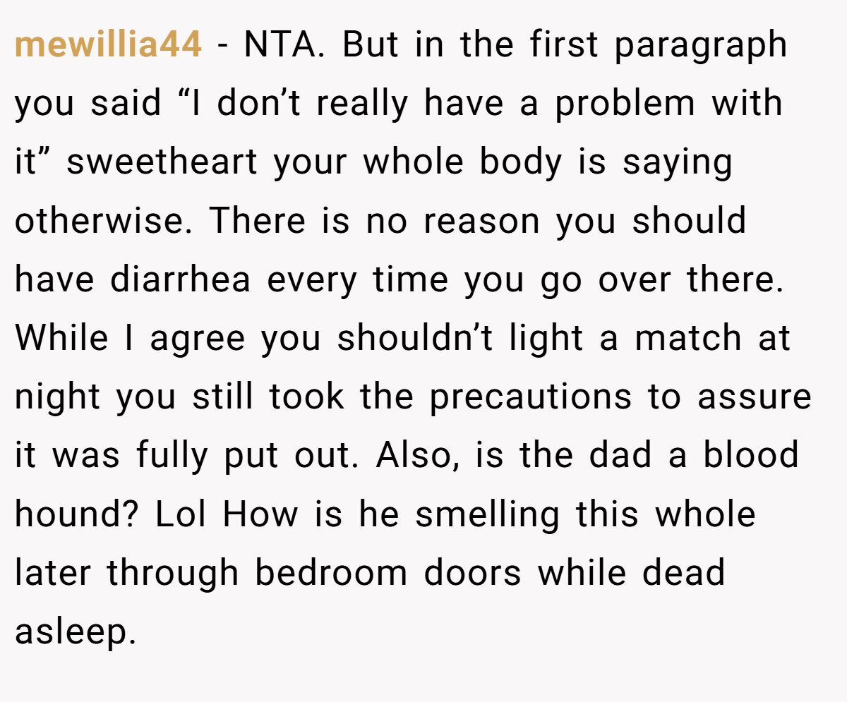 mewillia44 − NTA. But in the first paragraph you said “I don’t really have a problem with it” sweetheart your whole body is saying otherwise. There is no reason you should have diarrhea every time you go over there. While I agree you shouldn’t light a match at night you still took the precautions to assure it was fully put out. Also, is the dad a blood hound? Lol How is he smelling this whole later through bedroom doors while dead asleep.