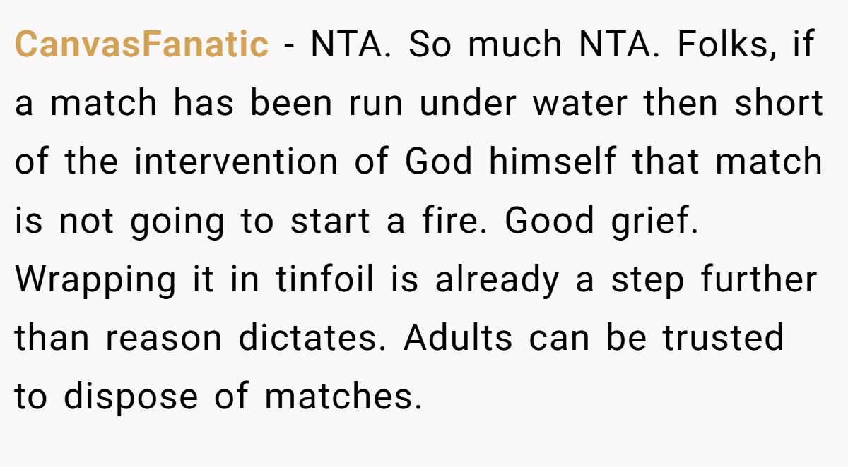 CanvasFanatic − NTA. So much NTA. Folks, if a match has been run under water then short of the intervention of God himself that match is not going to start a fire. Good grief. Wrapping it in tinfoil is already a step further than reason dictates. Adults can be trusted to dispose of matches.