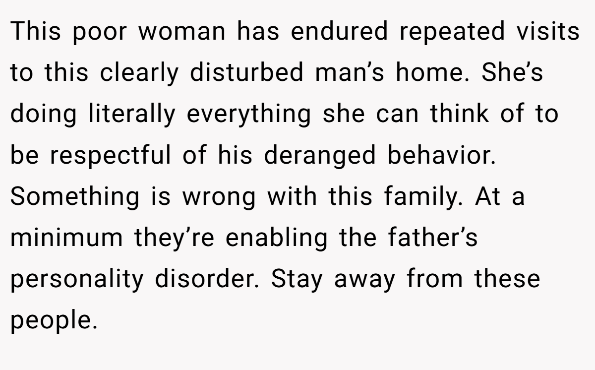 This poor woman has endured repeated visits to this clearly disturbed man’s home. She’s doing literally everything she can think of to be respectful of his deranged behavior. Something is wrong with this family. At a minimum they’re enabling the father’s personality disorder. Stay away from these people.