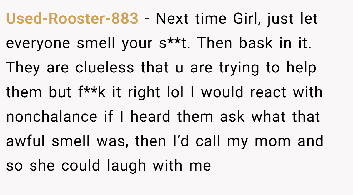 Used-Rooster-883 − Next time Girl, just let everyone smell your s**t. Then bask in it. They are clueless that u are trying to help them but f**k it right lol I would react with nonchalance if I heard them ask what that awful smell was, then I’d call my mom and so she could laugh with me