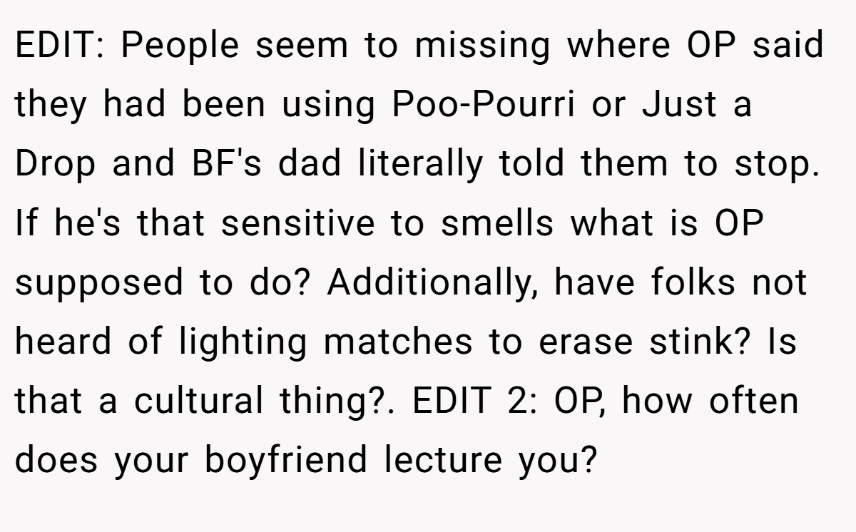 EDIT: People seem to missing where OP said they had been using Poo-Pourri or Just a Drop and BF's dad literally told them to stop. If he's that sensitive to smells what is OP supposed to do? Additionally, have folks not heard of lighting matches to erase stink? Is that a cultural thing?. EDIT 2: OP, how often does your boyfriend lecture you?