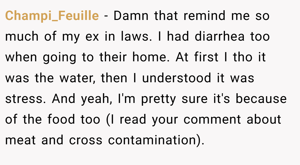 Champi_Feuille − Damn that remind me so much of my ex in laws. I had diarrhea too when going to their home. At first I tho it was the water, then I understood it was stress. And yeah, I'm pretty sure it's because of the food too (I read your comment about meat and cross contamination).