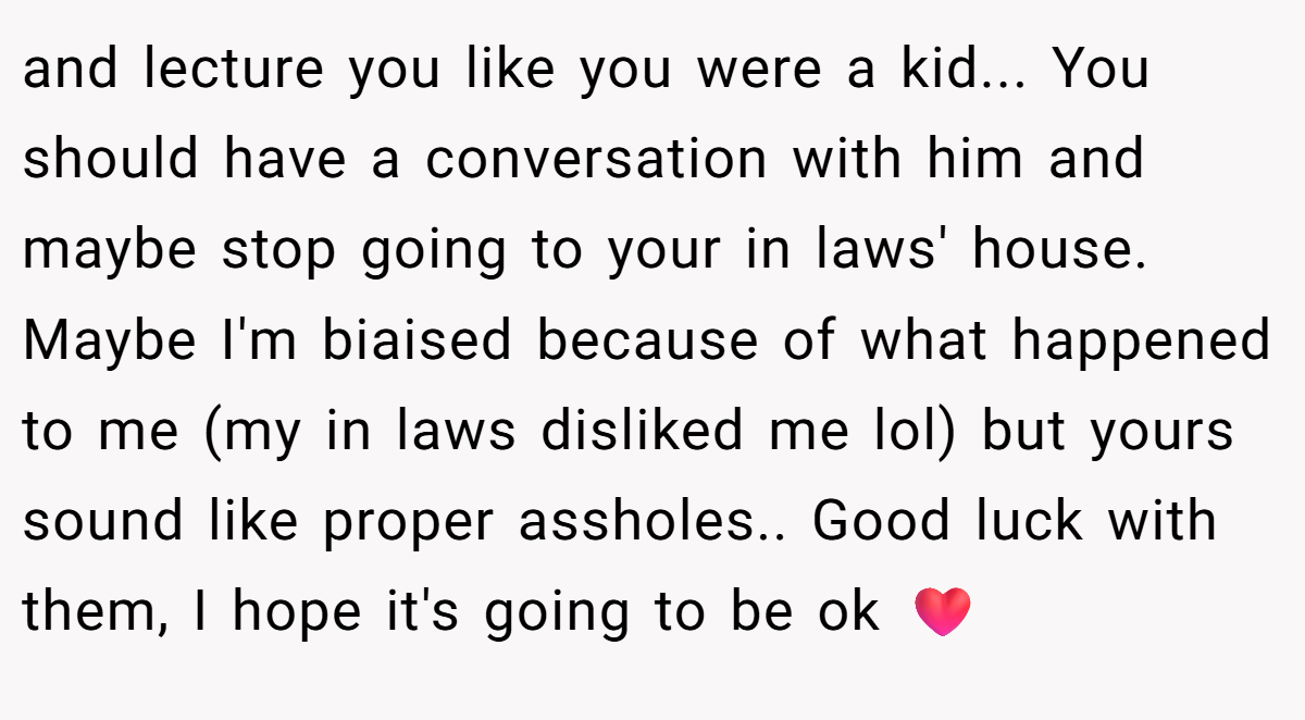 and lecture you like you were a kid... You should have a conversation with him and maybe stop going to your in laws' house. Maybe I'm biaised because of what happened to me (my in laws disliked me lol) but yours sound like proper assholes.. Good luck with them, I hope it's going to be ok ❤️