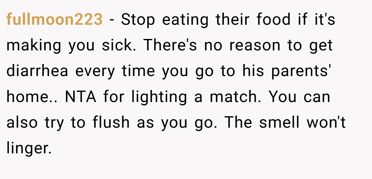 fullmoon223 − Stop eating their food if it's making you sick. There's no reason to get diarrhea every time you go to his parents' home.. NTA for lighting a match. You can also try to flush as you go. The smell won't linger.