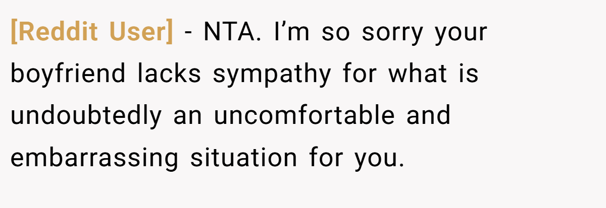 [Reddit User] − NTA. I’m so sorry your boyfriend lacks sympathy for what is undoubtedly an uncomfortable and embarrassing situation for you.