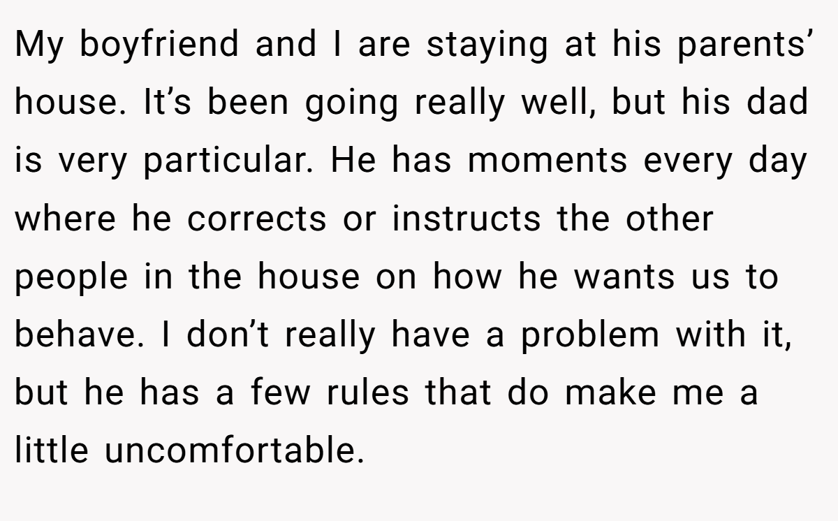My boyfriend and I are staying at his parents’ house. It’s been going really well, but his dad is very particular. He has moments every day where he corrects or instructs the other people in the house on how he wants us to behave. I don’t really have a problem with it, but he has a few rules that do make me a little uncomfortable.