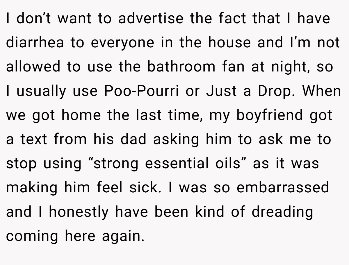 I don’t want to advertise the fact that I have diarrhea to everyone in the house and I’m not allowed to use the bathroom fan at night, so I usually use Poo-Pourri or Just a Drop. When we got home the last time, my boyfriend got a text from his dad asking him to ask me to stop using “strong essential oils” as it was making him feel sick. I was so embarrassed and I honestly have been kind of dreading coming here again.