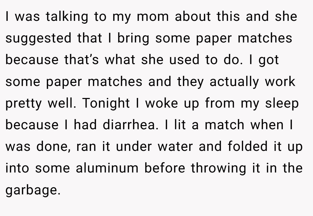 I was talking to my mom about this and she suggested that I bring some paper matches because that’s what she used to do. I got some paper matches and they actually work pretty well. Tonight I woke up from my sleep because I had diarrhea. I lit a match when I was done, ran it under water and folded it up into some aluminum before throwing it in the garbage.