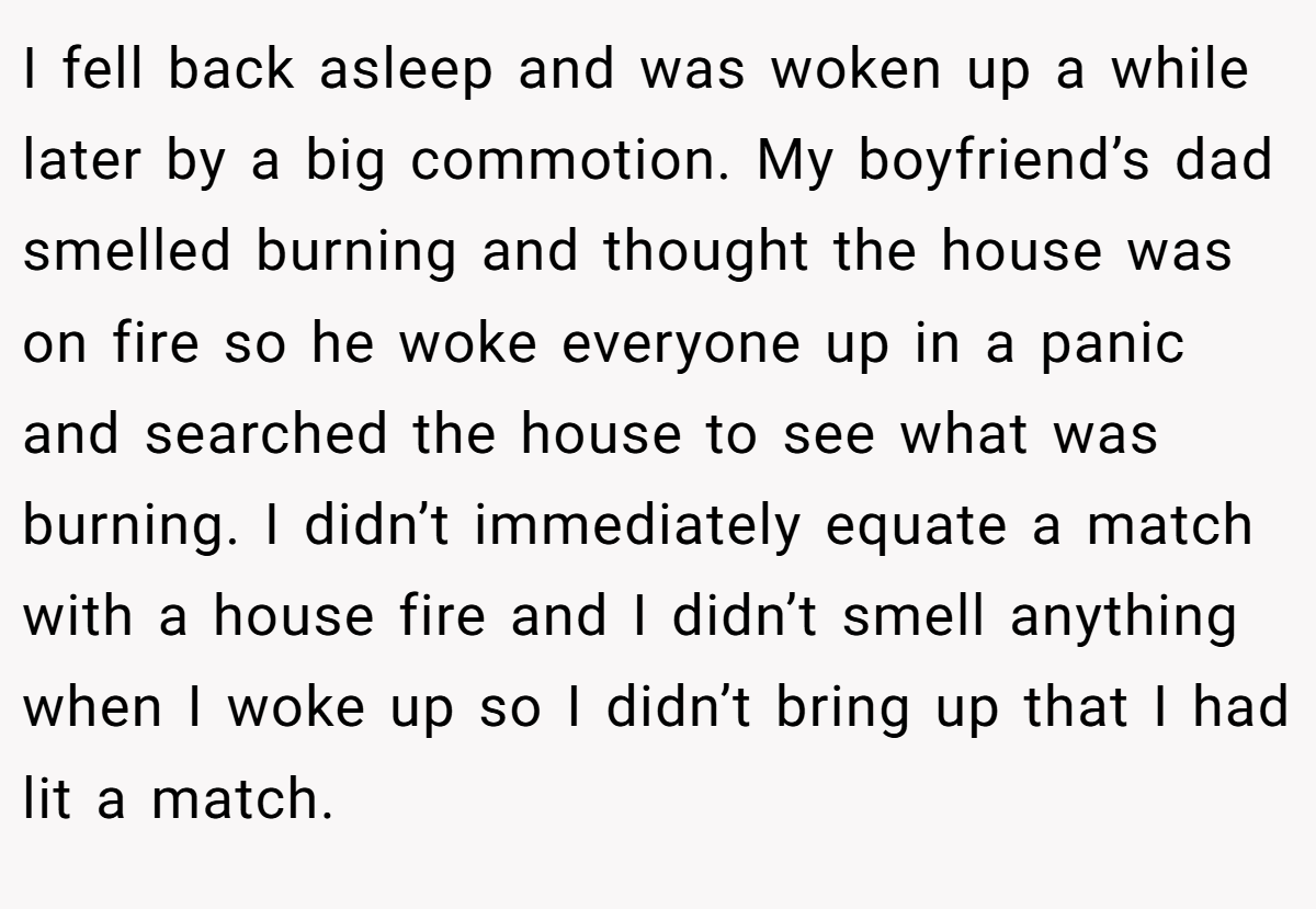 I fell back asleep and was woken up a while later by a big commotion. My boyfriend’s dad smelled burning and thought the house was on fire so he woke everyone up in a panic and searched the house to see what was burning. I didn’t immediately equate a match with a house fire and I didn’t smell anything when I woke up so I didn’t bring up that I had lit a match.