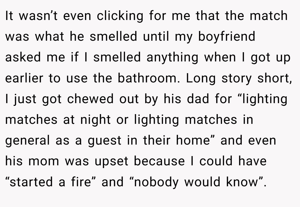 It wasn’t even clicking for me that the match was what he smelled until my boyfriend asked me if I smelled anything when I got up earlier to use the bathroom. Long story short, I just got chewed out by his dad for “lighting matches at night or lighting matches in general as a guest in their home” and even his mom was upset because I could have “started a fire” and “nobody would know”.