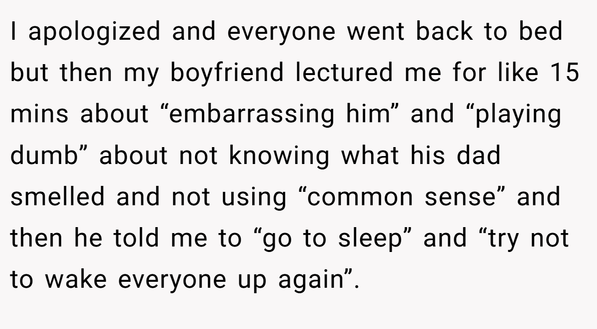 I apologized and everyone went back to bed but then my boyfriend lectured me for like 15 mins about “embarrassing him” and “playing dumb” about not knowing what his dad smelled and not using “common sense” and then he told me to “go to sleep” and “try not to wake everyone up again”.