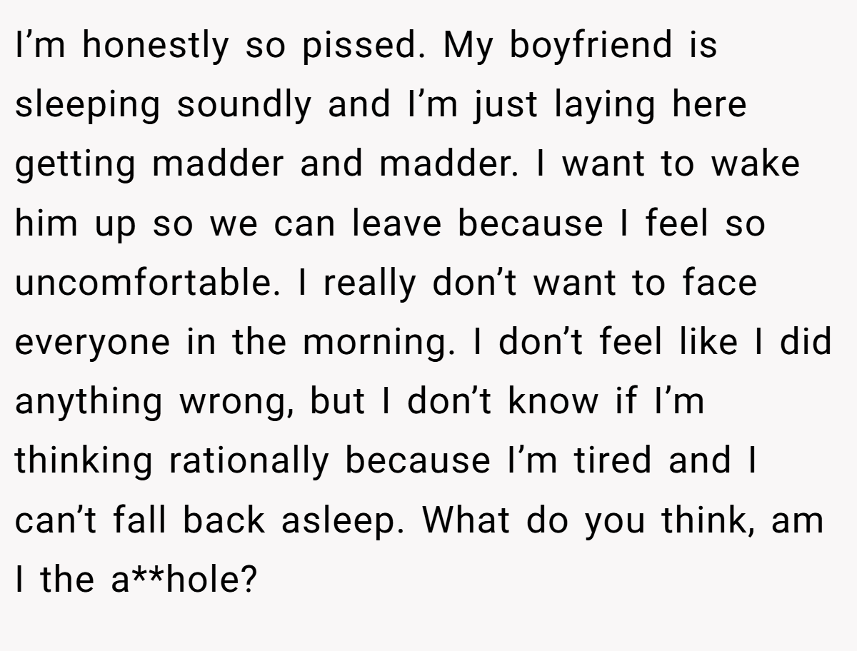 I’m honestly so pissed. My boyfriend is sleeping soundly and I’m just laying here getting madder and madder. I want to wake him up so we can leave because I feel so uncomfortable. I really don’t want to face everyone in the morning. I don’t feel like I did anything wrong, but I don’t know if I’m thinking rationally because I’m tired and I can’t fall back asleep. What do you think, am I the a**hole?