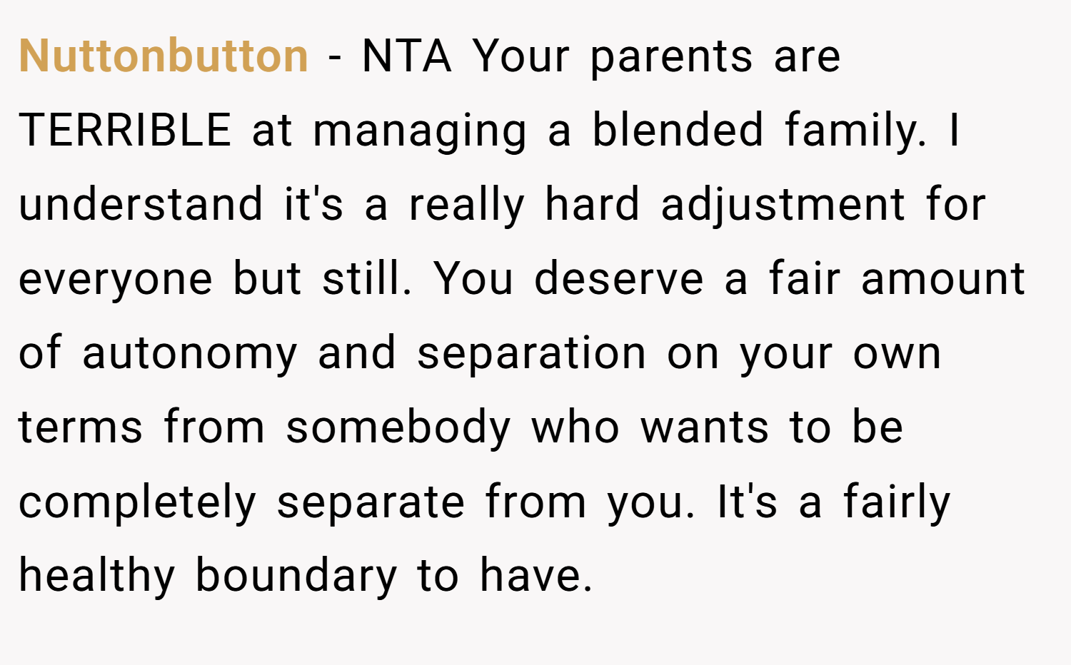 Nuttonbutton − NTA Your parents are TERRIBLE at managing a blended family. I understand it's a really hard adjustment for everyone but still. You deserve a fair amount of autonomy and separation on your own terms from somebody who wants to be completely separate from you. It's a fairly healthy boundary to have.