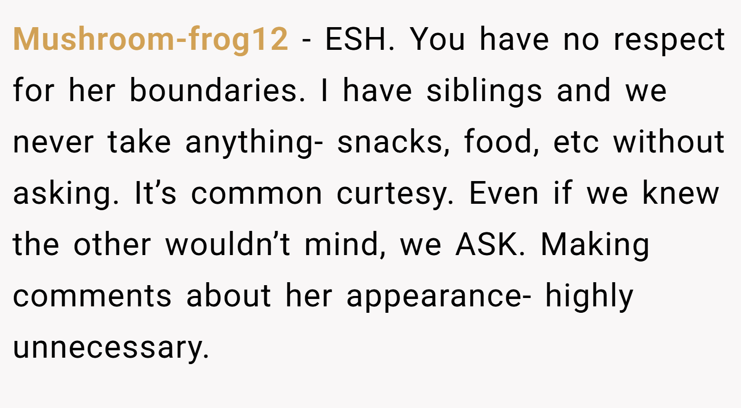 Mushroom-frog12 − ESH. You have no respect for her boundaries. I have siblings and we never take anything- snacks, food, etc without asking. It’s common curtesy. Even if we knew the other wouldn’t mind, we ASK. Making comments about her appearance- highly unnecessary.