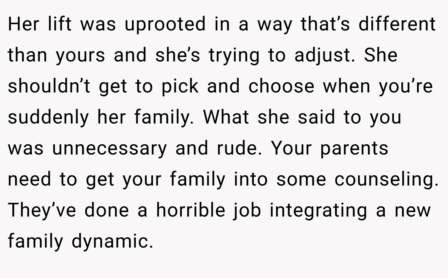Her lift was uprooted in a way that’s different than yours and she’s trying to adjust. She shouldn’t get to pick and choose when you’re suddenly her family. What she said to you was unnecessary and rude. Your parents need to get your family into some counseling. They’ve done a horrible job integrating a new family dynamic.