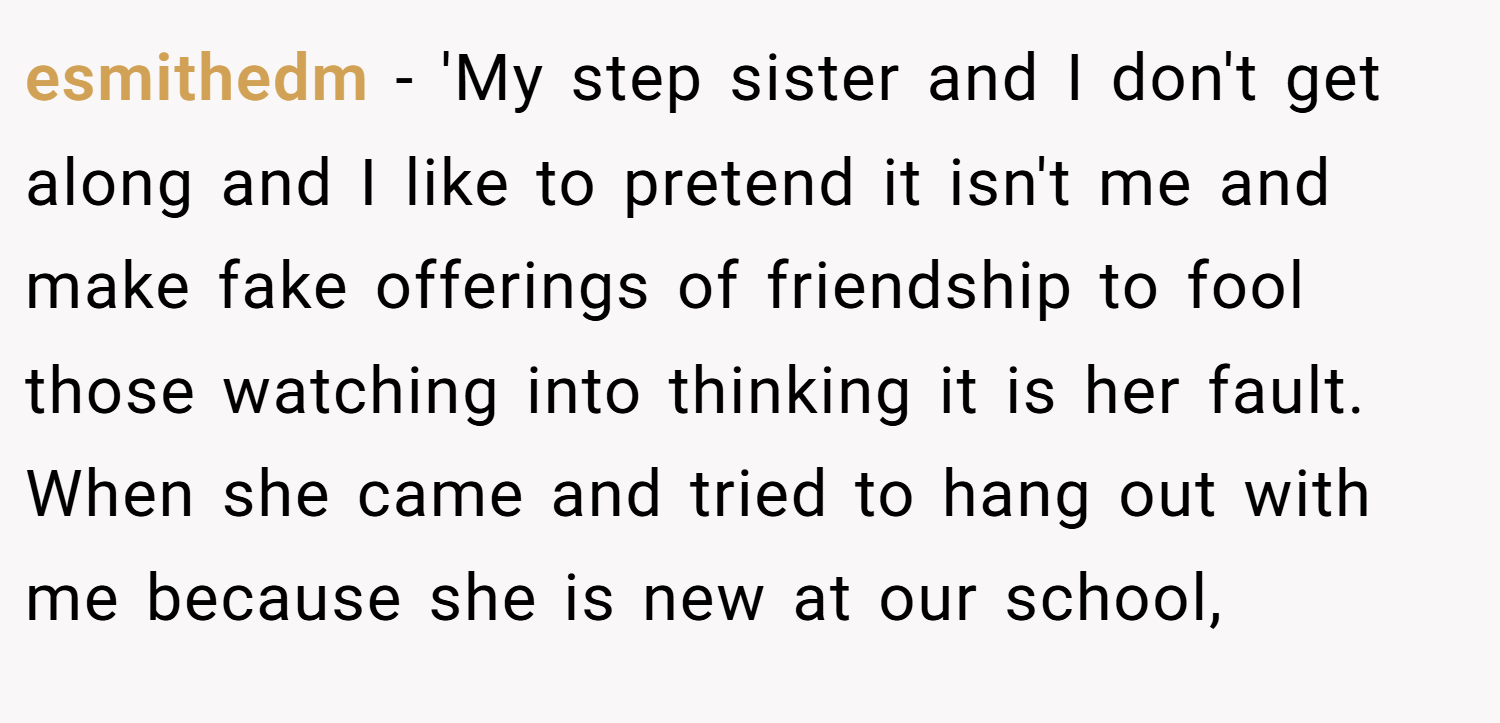 esmithedm − 'My step sister and I don't get along and I like to pretend it isn't me and make fake offerings of friendship to fool those watching into thinking it is her fault. When she came and tried to hang out with me because she is new at our school,