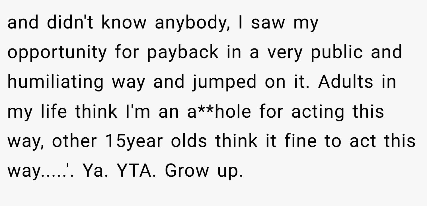 and didn't know anybody, I saw my opportunity for payback in a very public and humiliating way and jumped on it. Adults in my life think I'm an a**hole for acting this way, other 15year olds think it fine to act this way.....'. Ya. YTA. Grow up.