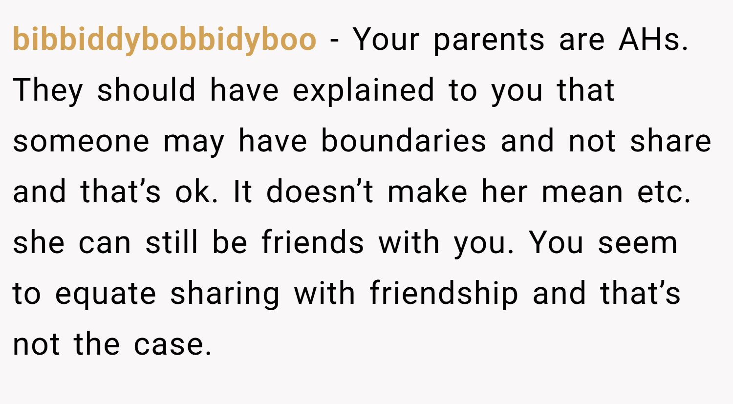 bibbiddybobbidyboo − Your parents are AHs. They should have explained to you that someone may have boundaries and not share and that’s ok. It doesn’t make her mean etc. she can still be friends with you. You seem to equate sharing with friendship and that’s not the case.