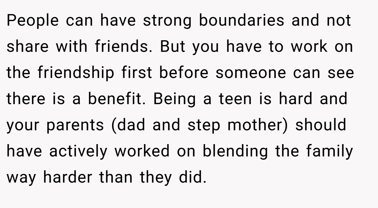 People can have strong boundaries and not share with friends. But you have to work on the friendship first before someone can see there is a benefit. Being a teen is hard and your parents (dad and step mother) should have actively worked on blending the family way harder than they did.
