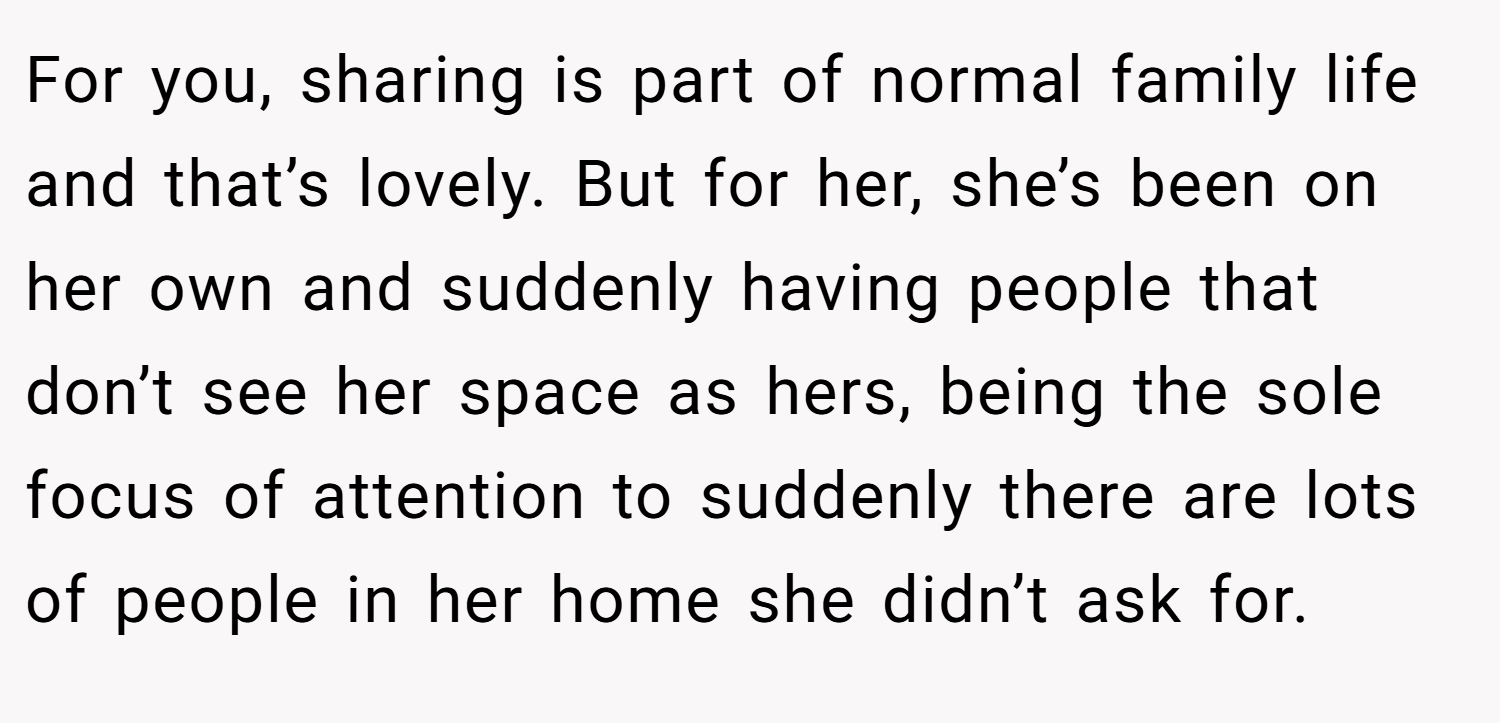For you, sharing is part of normal family life and that’s lovely. But for her, she’s been on her own and suddenly having people that don’t see her space as hers, being the sole focus of attention to suddenly there are lots of people in her home she didn’t ask for.