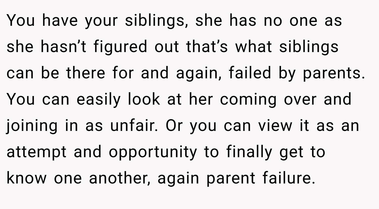 You have your siblings, she has no one as she hasn’t figured out that’s what siblings can be there for and again, failed by parents. You can easily look at her coming over and joining in as unfair. Or you can view it as an attempt and opportunity to finally get to know one another, again parent failure.