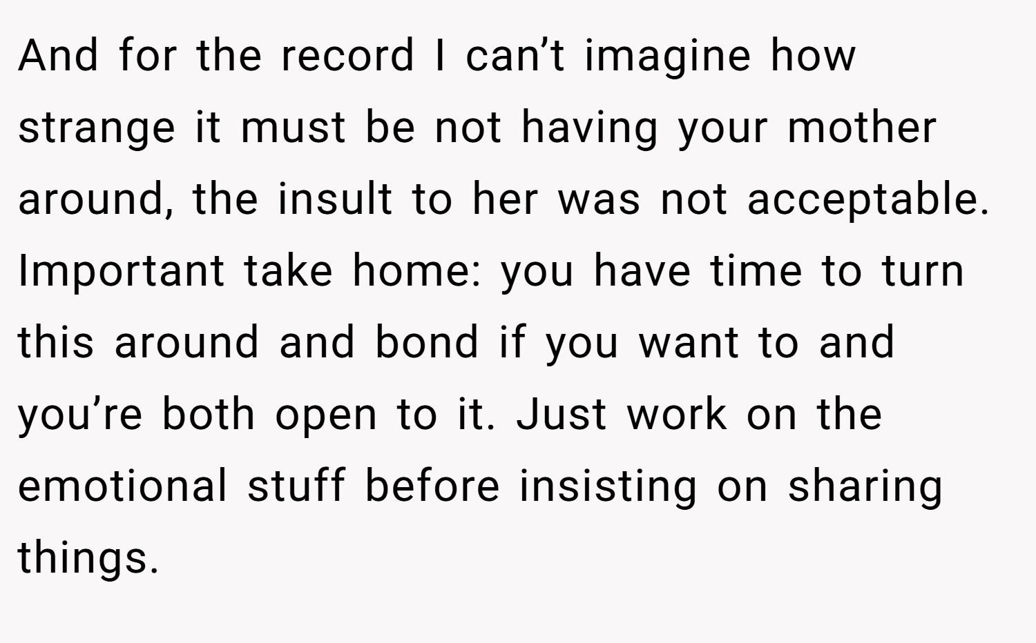 And for the record I can’t imagine how strange it must be not having your mother around, the insult to her was not acceptable. Important take home: you have time to turn this around and bond if you want to and you’re both open to it. Just work on the emotional stuff before insisting on sharing things.