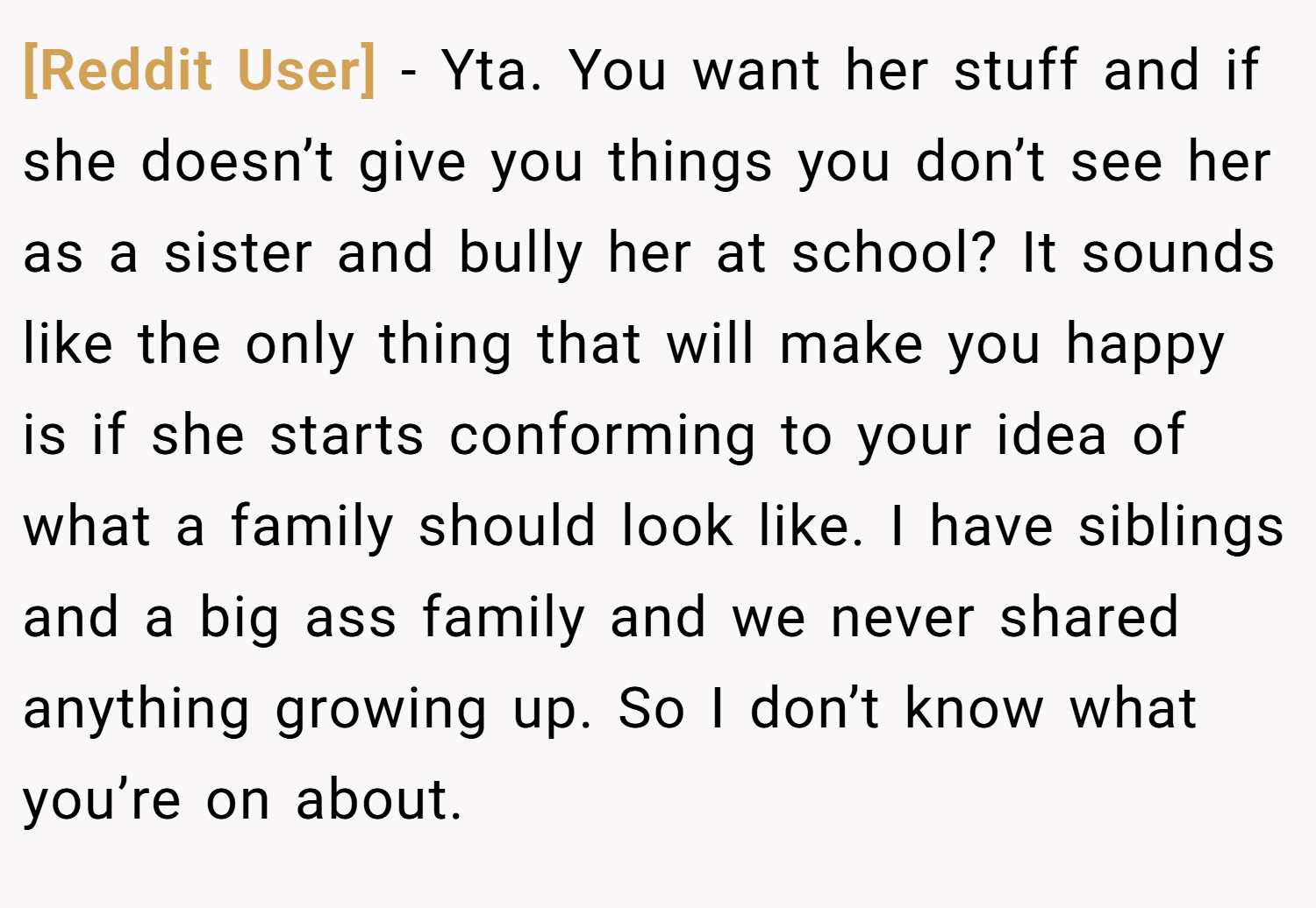 [Reddit User] − Yta. You want her stuff and if she doesn’t give you things you don’t see her as a sister and bully her at school? It sounds like the only thing that will make you happy is if she starts conforming to your idea of what a family should look like. I have siblings and a big ass family and we never shared anything growing up. So I don’t know what you’re on about.