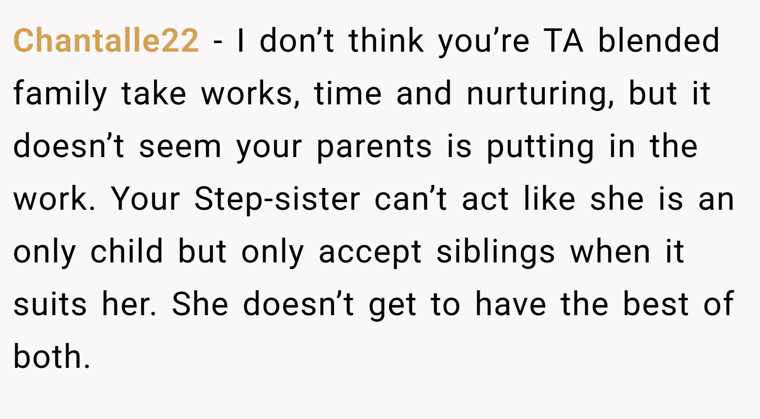 Chantalle22 − I don’t think you’re TA blended family take works, time and nurturing, but it doesn’t seem your parents is putting in the work. Your Step-sister can’t act like she is an only child but only accept siblings when it suits her. She doesn’t get to have the best of both.