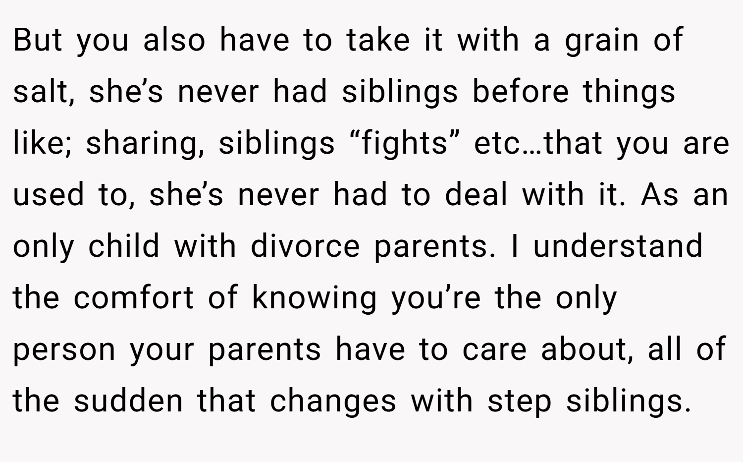 But you also have to take it with a grain of salt, she’s never had siblings before things like; sharing, siblings “fights” etc…that you are used to, she’s never had to deal with it. As an only child with divorce parents. I understand the comfort of knowing you’re the only person your parents have to care about, all of the sudden that changes with step siblings.