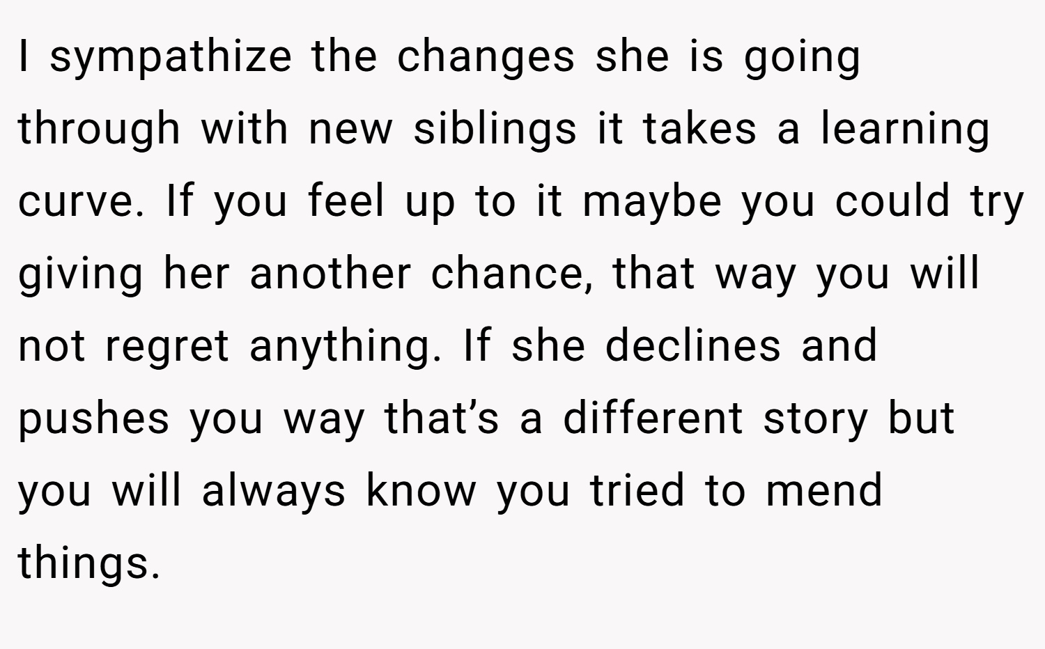 I sympathize the changes she is going through with new siblings it takes a learning curve. If you feel up to it maybe you could try giving her another chance, that way you will not regret anything. If she declines and pushes you way that’s a different story but you will always know you tried to mend things.