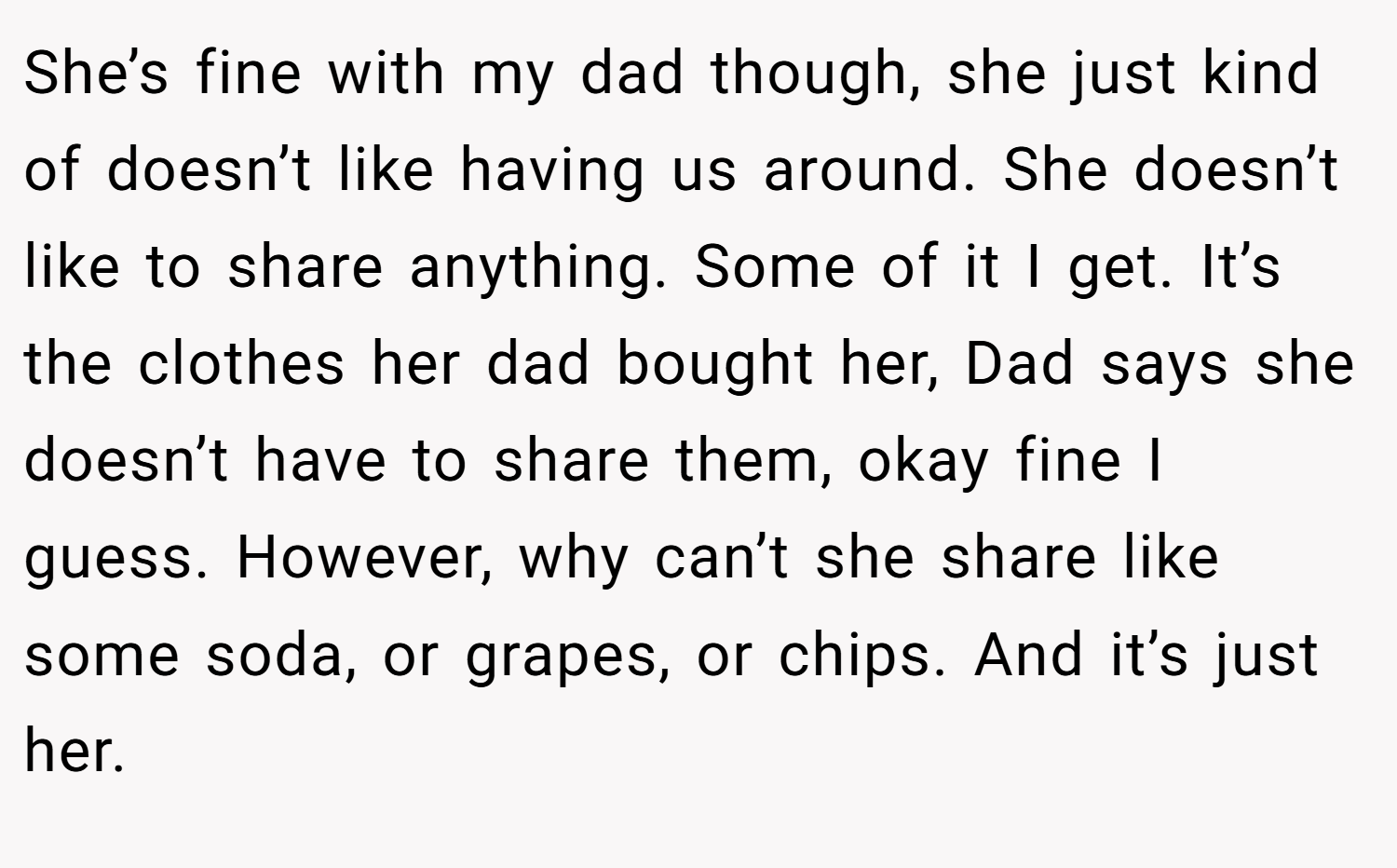 She’s fine with my dad though, she just kind of doesn’t like having us around. She doesn’t like to share anything. Some of it I get. It’s the clothes her dad bought her, Dad says she doesn’t have to share them, okay fine I guess. However, why can’t she share like some soda, or grapes, or chips. And it’s just her.