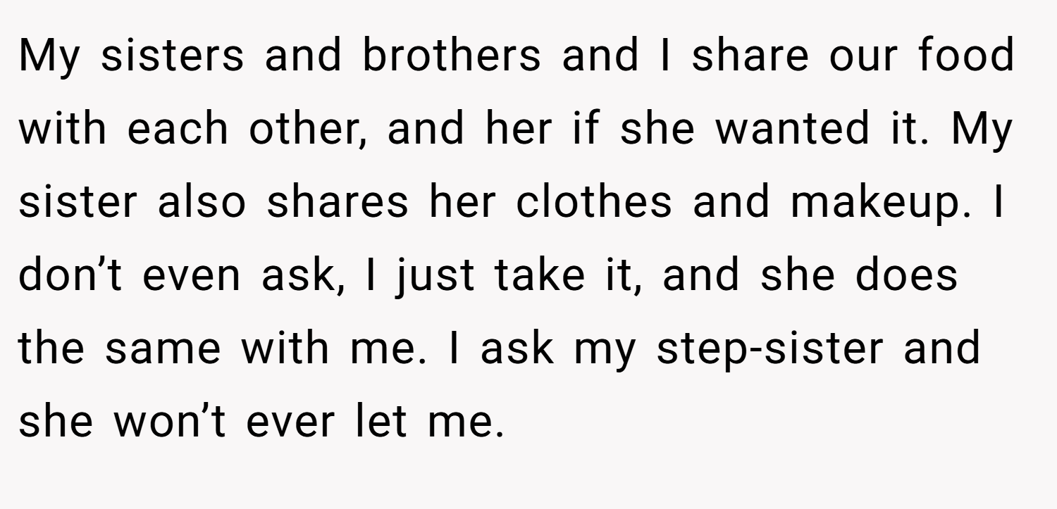 My sisters and brothers and I share our food with each other, and her if she wanted it. My sister also shares her clothes and makeup. I don’t even ask, I just take it, and she does the same with me. I ask my step-sister and she won’t ever let me.