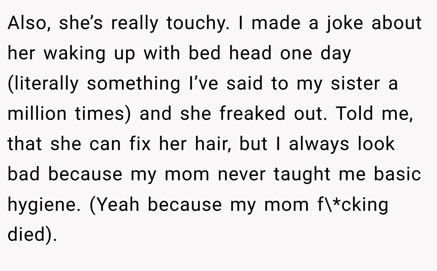 Also, she’s really touchy. I made a joke about her waking up with bed head one day (literally something I’ve said to my sister a million times) and she freaked out. Told me, that she can fix her hair, but I always look bad because my mom never taught me basic hygiene. (Yeah because my mom f\*cking died).