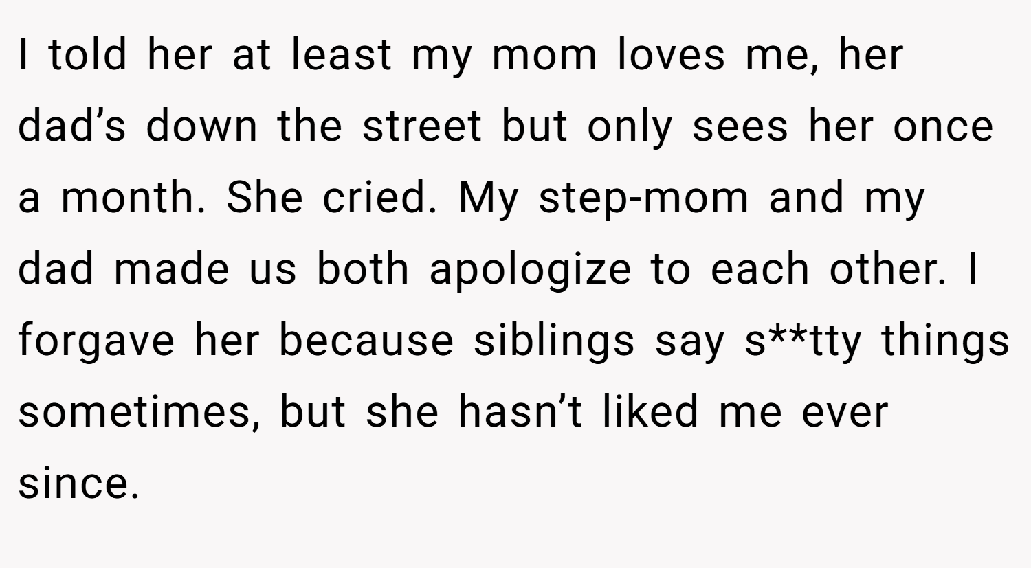 I told her at least my mom loves me, her dad’s down the street but only sees her once a month. She cried. My step-mom and my dad made us both apologize to each other. I forgave her because siblings say s**tty things sometimes, but she hasn’t liked me ever since.