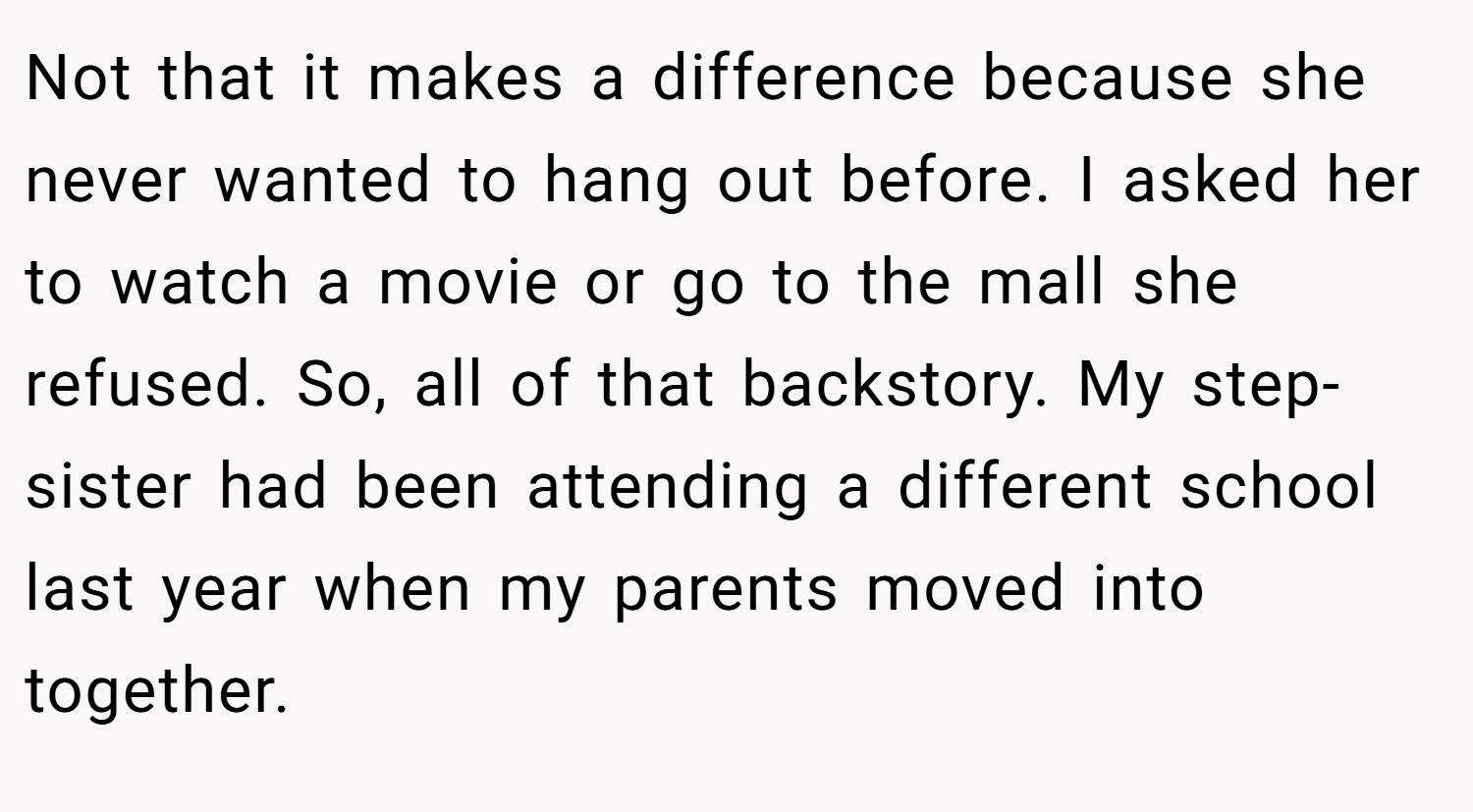 Not that it makes a difference because she never wanted to hang out before. I asked her to watch a movie or go to the mall she refused. So, all of that backstory. My step-sister had been attending a different school last year when my parents moved into together.